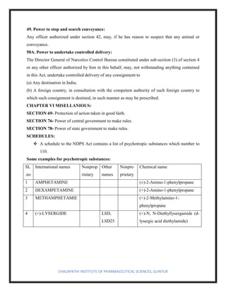 CHALAPATHI INSTITUTE OF PHARMACEUTICAL SCIENCES, GUNTUR
49. Power to stop and search conveyance:
Any officer authorized under section 42, may, if he has reason to suspect that any animal or
conveyance.
50A. Power to undertake controlled delivery:
The Director General of Narcotics Control Bureau constituted under sub-section (3) of section 4
or any other officer authorized by him in this behalf, may, not withstanding anything contained
in this Act, undertake controlled delivery of any consignment to
(a) Any destination in India;
(b) A foreign country, in consultation with the competent authority of such foreign country to
which such consignment is destined, in such manner as may be prescribed.
CHAPTER VI MISELLANIOUS:
SECTION 69- Protection of action taken in good faith.
SECTION 76- Power of central government to make rules.
SECTION 78- Power of state government to make rules.
SCHEDULES:
❖ A schedule to the NDPS Act contains a list of psychotropic substances which number to
110.
Some examples for psychotropic substances:
SL
.no
International names Nonprop
rietary
Other
names
Nonpro
prietary
Chemical name
1 AMPHETAMINE (±)-2-Amino-1-phenylpropane
2 DEXAMPETAMINE (+)-2-Amino-1-phenylpropane
3 METHAMPHETAMIE (+)-2-Methylamino-1-
phenylpropane
4 (+)-LYSERGIDE LSD,
LSD25
(+)-N, N-Diethyllysergamide (d-
lysergic acid diethylamide)
 
