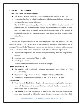CHALAPATHI INSTITUTE OF PHARMACEUTICAL SCIENCES, GUNTUR
CHAPTER 1: PRELIMINARY
1. Short title, extent and commencement:
• This Act may be called the Narcotic Drugs and Psychotropic Substances Act, 1985.
• It extends to the whole of India (a) to all citizens of India outside India; (b) to all persons
on ships and aircrafts registered in India.
• The Central Government may, by notification in the Official Gazette, appoint, and
different dates may be appointed for different provisions of this Act and for different
States and any reference in any such provision to the commencement of this Act shall be
construed in relation to any State as a reference to the coming into force of that provision
in that State.
History:
The narcotic drug control under the acts such as Opium act -1857, the opium act -1878, the
dangerous drug act 1930. The provisions of enactments were found to be inadequate because of
passage of time and field of illegal drug transport and drug abuse at the national and international
level .To consolidate and to amend these acts the NDPS bill was introduced in parliament.
1. Punishments and penalties not meet the smugglers and they below the range of their
thinking.
2. Increasing in the transmission of drugs in traffic.
3. New drugs of addiction.
Because of above mentioned reasons the act was developed.
List of amendments, Acts:
1. The narcotics and psychotropic substance (amendment) act, 1988(2 of 1989)
(w.e.f.29/5/1989).
2. The narcotics and psychotropic substance 2001 (9 of 2001) (w.e.f.2/10/2001).
3. The narcotics and psychotropic substance 2014 (16 of 2014) (w.e.f.1/5/2014).
2. Definitions
1. Narcotics medical definition: a drug (as codeine, methadone/morphine) that in moderate
doses dull the senses, relieve pain, and induces profound sleep but in excessive doses
causes stupor, coma, or convulsions.
2. Psychotropic drug: any drug capable of affecting the mind, emotions, and behavior.
Some legal drugs, such as lithium for bipolar disorder: are psychotropic. Many illicit
 