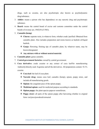 CHALAPATHI INSTITUTE OF PHARMACEUTICAL SCIENCES, GUNTUR
drugs, such as cocaine, are also psychotropic also known as psychodynamic
drug/substance.
3. Addict: means a person who has dependence on any narcotic drug and psychotropic
substance.
4. Board: means the central board of excise and customs committee under the central
boards of revenue act, 1963(54 of 1963).
5. Cannabis (hemp)
❖ Charas: separate resin, in whatever form, whether crude /purified. Obtained from
cannabis plant. Also includes preparation and resins known as hashish oil/liquid
hashish.
❖ Ganja: flowering /fruiting tips of cannabis plant, by whatever name, may be
known/designated.
❖ Any mixture with or without neutral material.
6. Cannabis plant: genus cannabis.
7. Central government factories: owned by central government.
8. Coca derivative: crude cocaine or any extract of coca leaf/for manufacturing
/indirectly/directly used. Ecgonine and all the derivatives. All preparations contain >0.1%
cocaine.
❖ Coca leaf: the leaf of coca plant.
❖ Narcotic drug: means coca leaf, cannabis (hemp), opium, poppy straw, and
include all manufacturing goods.
❖ Opium: the coagulant juice of the opium poppy.
❖ Medicinal opium: used for medicinal purpose according to standards.
❖ Opium poppy: the plant species papaver somniferum.
❖ Poppy straw: all parts of the opium poppy after harvesting whether in original
form /cut/juice/powdered/extracted.
 