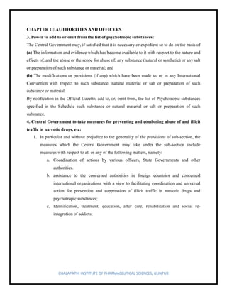 CHALAPATHI INSTITUTE OF PHARMACEUTICAL SCIENCES, GUNTUR
CHAPTER II: AUTHORITIES AND OFFICERS
3. Power to add to or omit from the list of psychotropic substances:
The Central Government may, if satisfied that it is necessary or expedient so to do on the basis of
(a) The information and evidence which has become available to it with respect to the nature and
effects of, and the abuse or the scope for abuse of, any substance (natural or synthetic) or any salt
or preparation of such substance or material; and
(b) The modifications or provisions (if any) which have been made to, or in any International
Convention with respect to such substance, natural material or salt or preparation of such
substance or material.
By notification in the Official Gazette, add to, or, omit from, the list of Psychotropic substances
specified in the Schedule such substance or natural material or salt or preparation of such
substance.
4. Central Government to take measures for preventing and combating abuse of and illicit
traffic in narcotic drugs, etc:
1. In particular and without prejudice to the generality of the provisions of sub-section, the
measures which the Central Government may take under the sub-section include
measures with respect to all or any of the following matters, namely:
a. Coordination of actions by various officers, State Governments and other
authorities.
b. assistance to the concerned authorities in foreign countries and concerned
international organizations with a view to facilitating coordination and universal
action for prevention and suppression of illicit traffic in narcotic drugs and
psychotropic substances;
c. Identification, treatment, education, after care, rehabilitation and social re-
integration of addicts;
 