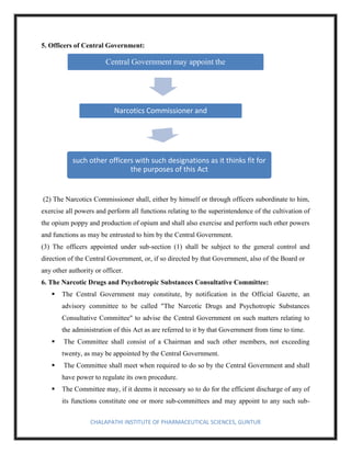 CHALAPATHI INSTITUTE OF PHARMACEUTICAL SCIENCES, GUNTUR
5. Officers of Central Government:
(2) The Narcotics Commissioner shall, either by himself or through officers subordinate to him,
exercise all powers and perform all functions relating to the superintendence of the cultivation of
the opium poppy and production of opium and shall also exercise and perform such other powers
and functions as may be entrusted to him by the Central Government.
(3) The officers appointed under sub-section (1) shall be subject to the general control and
direction of the Central Government, or, if so directed by that Government, also of the Board or
any other authority or officer.
6. The Narcotic Drugs and Psychotropic Substances Consultative Committee:
▪ The Central Government may constitute, by notification in the Official Gazette, an
advisory committee to be called "The Narcotic Drugs and Psychotropic Substances
Consultative Committee" to advise the Central Government on such matters relating to
the administration of this Act as are referred to it by that Government from time to time.
▪ The Committee shall consist of a Chairman and such other members, not exceeding
twenty, as may be appointed by the Central Government.
▪ The Committee shall meet when required to do so by the Central Government and shall
have power to regulate its own procedure.
▪ The Committee may, if it deems it necessary so to do for the efficient discharge of any of
its functions constitute one or more sub-committees and may appoint to any such sub-
Central Government may appoint the
Narcotics Commissioner and
such other officers with such designations as it thinks fit for
the purposes of this Act
 