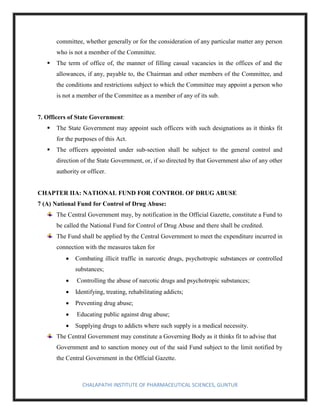 CHALAPATHI INSTITUTE OF PHARMACEUTICAL SCIENCES, GUNTUR
committee, whether generally or for the consideration of any particular matter any person
who is not a member of the Committee.
▪ The term of office of, the manner of filling casual vacancies in the offices of and the
allowances, if any, payable to, the Chairman and other members of the Committee, and
the conditions and restrictions subject to which the Committee may appoint a person who
is not a member of the Committee as a member of any of its sub.
7. Officers of State Government:
▪ The State Government may appoint such officers with such designations as it thinks fit
for the purposes of this Act.
▪ The officers appointed under sub-section shall be subject to the general control and
direction of the State Government, or, if so directed by that Government also of any other
authority or officer.
CHAPTER IIA: NATIONAL FUND FOR CONTROL OF DRUG ABUSE
7 (A) National Fund for Control of Drug Abuse:
The Central Government may, by notification in the Official Gazette, constitute a Fund to
be called the National Fund for Control of Drug Abuse and there shall be credited.
The Fund shall be applied by the Central Government to meet the expenditure incurred in
connection with the measures taken for
• Combating illicit traffic in narcotic drugs, psychotropic substances or controlled
substances;
• Controlling the abuse of narcotic drugs and psychotropic substances;
• Identifying, treating, rehabilitating addicts;
• Preventing drug abuse;
• Educating public against drug abuse;
• Supplying drugs to addicts where such supply is a medical necessity.
The Central Government may constitute a Governing Body as it thinks fit to advise that
Government and to sanction money out of the said Fund subject to the limit notified by
the Central Government in the Official Gazette.
 