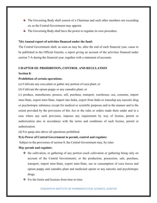 CHALAPATHI INSTITUTE OF PHARMACEUTICAL SCIENCES, GUNTUR
The Governing Body shall consist of a Chairman and such other members not exceeding
six as the Central Government may appoint.
The Governing Body shall have the power to regulate its own procedure.
7(b) Annual report of activities financed under the fund:
The Central Government shall, as soon as may be, after the end of each financial year, cause to
be published in the Official Gazette, a report giving an account of the activities financed under
section 7-A during the financial year, together with a statement of accounts.
CHAPTER III: PROHIBITION, CONTROL AND REGULATION
Section 8:
Prohibition of certain operations:
(a) Cultivate any coca plant or gather any portion of coca plant; or
(b) Cultivate the opium poppy or any cannabis plant; or
(c) produce, manufacture, possess, sell, purchase, transport, warehouse, use, consume, import
inter-State, export inter-State, import into India, export from India or transship any narcotic drug
or psychotropic substance except for medical or scientific purposes and in the manner and to the
extent provided by the provisions of this Act or the rules or orders made there under and in a
case where any such provision, imposes any requirement by way of license, permit or
authorization also in accordance with the terms and conditions of such license, permit or
authorization.
(d) For ganja also above all operations prohibited.
9(A) Power of Central Government to permit, control and regulate:
Subject to the provisions of section 8, the Central Government may, by rules
May permit and regulate:
❖ the cultivation, or gathering of any portion (such cultivation or gathering being only on
account of the Central Government), or the production, possession, sale, purchase,
transport, import inter-State, export inter-State, use or consumption of coca leaves and
opium poppy and cannabis plant and medicinal opium or any narcotic and psychotropic
drugs.
❖ Fix the limits and licenses from time to time.
 