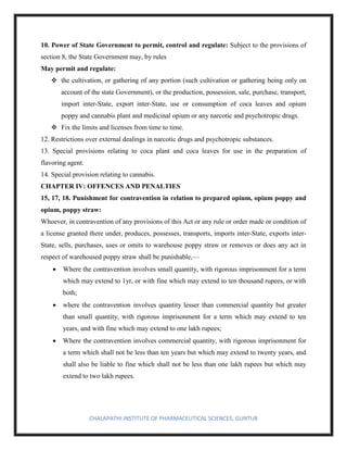 CHALAPATHI INSTITUTE OF PHARMACEUTICAL SCIENCES, GUNTUR
10. Power of State Government to permit, control and regulate: Subject to the provisions of
section 8, the State Government may, by rules
May permit and regulate:
❖ the cultivation, or gathering of any portion (such cultivation or gathering being only on
account of the state Government), or the production, possession, sale, purchase, transport,
import inter-State, export inter-State, use or consumption of coca leaves and opium
poppy and cannabis plant and medicinal opium or any narcotic and psychotropic drugs.
❖ Fix the limits and licenses from time to time.
12. Restrictions over external dealings in narcotic drugs and psychotropic substances.
13. Special provisions relating to coca plant and coca leaves for use in the preparation of
flavoring agent.
14. Special provision relating to cannabis.
CHAPTER IV: OFFENCES AND PENALTIES
15, 17, 18. Punishment for contravention in relation to prepared opium, opium poppy and
opium, poppy straw:
Whoever, in contravention of any provisions of this Act or any rule or order made or condition of
a license granted there under, produces, possesses, transports, imports inter-State, exports inter-
State, sells, purchases, uses or omits to warehouse poppy straw or removes or does any act in
respect of warehoused poppy straw shall be punishable,—
• Where the contravention involves small quantity, with rigorous imprisonment for a term
which may extend to 1yr, or with fine which may extend to ten thousand rupees, or with
both;
• where the contravention involves quantity lesser than commercial quantity but greater
than small quantity, with rigorous imprisonment for a term which may extend to ten
years, and with fine which may extend to one lakh rupees;
• Where the contravention involves commercial quantity, with rigorous imprisonment for
a term which shall not be less than ten years but which may extend to twenty years, and
shall also be liable to fine which shall not be less than one lakh rupees but which may
extend to two lakh rupees.
 