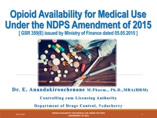 Opioid Availability for Medical Use
Under the NDPS Amendment of 2015
[ GSR 359(E) issued by Ministry of Finance dated 05.05.2015 ]
Dr. E. Anandakirouchenane M.Pharm., Ph.D.,MBA(HRM)
Controlling cum Licensing Authority
Department of Drugs Control, Puducherry
26-07-2022
OPIOID AVAILABILITY FOR MEDICAL USE UNDER THE NDPS
AMENDMENT OF 2015
1
 