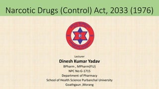 Narcotic Drugs (Control) Act, 2033 (1976)
Lecturer
Dinesh Kumar Yadav
BPharm , MPharm(P.U)
NPC No:G-1715
Department of Pharmacy
School of Health Science Purbanchal University
Goathgaun ,Morang
 