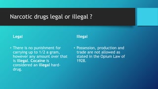 Narcotic drugs legal or illegal ?
Legal
• There is no punishment for
carrying up to 1/2 a gram,
however any amount over that
is illegal. Cocaine is
considered an illegal hard-
drug.
Illegal
• Possession, production and
trade are not allowed as
stated in the Opium Law of
1928.
 