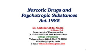 Narcotic Drugs and
Psychotropic Substances
Act 1985
Dr. Ambekar Abdul Wahid
M. Pharm, Ph.D
Department of Pharmaceutics
Dr. Vithalrao Vikhe Patil Foundation’s
College of Pharmacy
Vadgaon Gupta (Vilad Ghat) PO MIDC
Ahmednagar (MS), India
E-mail: wahidambekar@gmail.com
1
 