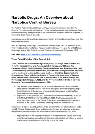 Narcotic Drugs: An Overview about
Narcotics Control Bureau
The National Policy on Narcotic Drugs and Psychotropic Substances is based on the
Directive Principles, contained in Article 47 of the Indian Constitution, which direct the State
to endeavor to bring about prohibition of the consumption, except for medicinal purposes, of
intoxicating drugs injurious to health.
international conventions guide the government’s policy on the subject which flows from this
constitutional provision.
India is a signatory to the Single Convention on Narcotic Drugs 1961, as amended by the
1972 Protocol, the Conventions on Psychotropic Substances, 1971, and the United Nations
Convention against Illicit Traffic in Narcotic Drugs and Psychotropic Substances, 1988.
Also Read: What is the Doctrine of Prospective Overruling?
Three Broad Policies of the Central Act
Three Central Acts contain broad legislative policy, viz. Drugs and Cosmetics Act,
1940, The Narcotic Drugs and Psychotropic Substances Act, 1985, and The
Prevention of Illicit Traffic in Narcotic Drugs and Psychotropic Substances Act, 1988.
The responsibility of number of Ministries, Departments and Organisations, which is a
central function, is carried out through a number of Ministries, Departments and
Organisations. These include the Ministry of Finance, the Department of Revenue
which has the nodal coordination role as administrator of the Narcotic Drugs and
Psychotropic Substances Act, 1985, and the Prevention of Illicit Traffic in Narcotic
Drugs and Psychotropic Substances Act, 1988.
● The Narcotic Drugs and Psychotropic Substances Act of 1985. Which came into
effect on the 14th of November 1985 made an express provision for constituting a
Central Authority for the purpose of exercising the powers and functions of the
Central Government under the Act.
● In presence of this provision, the Government of India constituted the NARCOTICS
CONTROL BUREAU on the 17th of March, 1986. The Bureau, subject to the
supervision and control of the Central Government, is to exercise the powers and
functions of the Central Government for taking measures with respect to:
Coordination of actions by various offices, State Governments, and other authorities under
the N.D.P.S. Act, Customs Act, Drugs and Cosmetics Act, and any other law for the time
being in force in connection with the enforcement provisions of the NDPS Act, 1985.
● Implementation of the obligation in respect of countermeasures against illicit traffic
under the various international conventions and protocols that are in force at present
or which may be ratified or acceded to by India in the future.
 