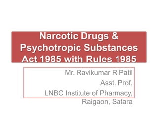 Narcotic Drugs &
Psychotropic Substances
Act 1985 with Rules 1985
Mr. Ravikumar R Patil
Asst. Prof.
LNBC Institute of Pharmacy,
Raigaon, Satara
 