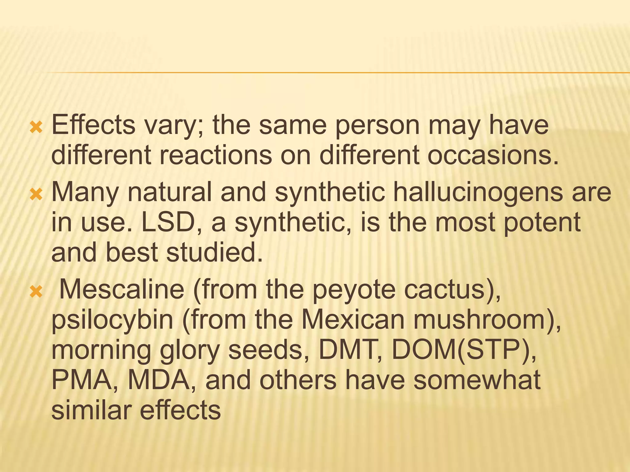  Effects vary; the same person may have
different reactions on different occasions.
 Many natural and synthetic hallucinogens are
in use. LSD, a synthetic, is the most potent
and best studied.
 Mescaline (from the peyote cactus),
psilocybin (from the Mexican mushroom),
morning glory seeds, DMT, DOM(STP),
PMA, MDA, and others have somewhat
similar effects
 