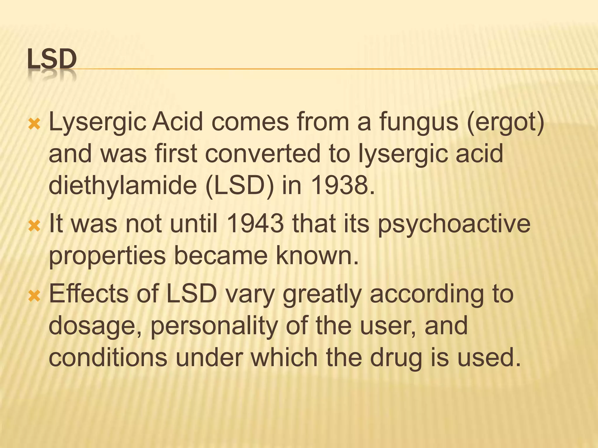 LSD
 Lysergic Acid comes from a fungus (ergot)
and was first converted to lysergic acid
diethylamide (LSD) in 1938.
 It was not until 1943 that its psychoactive
properties became known.
 Effects of LSD vary greatly according to
dosage, personality of the user, and
conditions under which the drug is used.
 