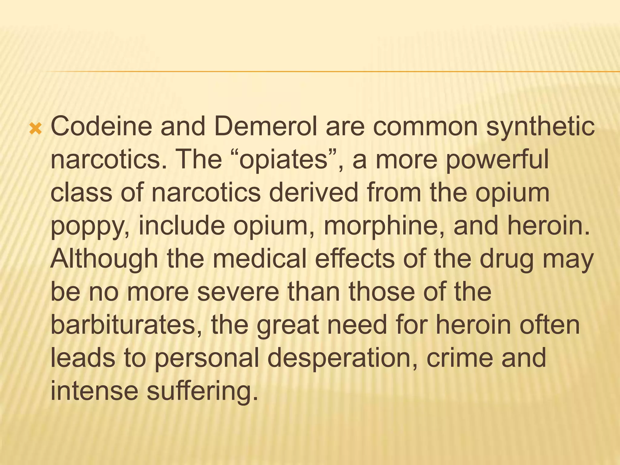  Codeine and Demerol are common synthetic
narcotics. The “opiates”, a more powerful
class of narcotics derived from the opium
poppy, include opium, morphine, and heroin.
Although the medical effects of the drug may
be no more severe than those of the
barbiturates, the great need for heroin often
leads to personal desperation, crime and
intense suffering.
 