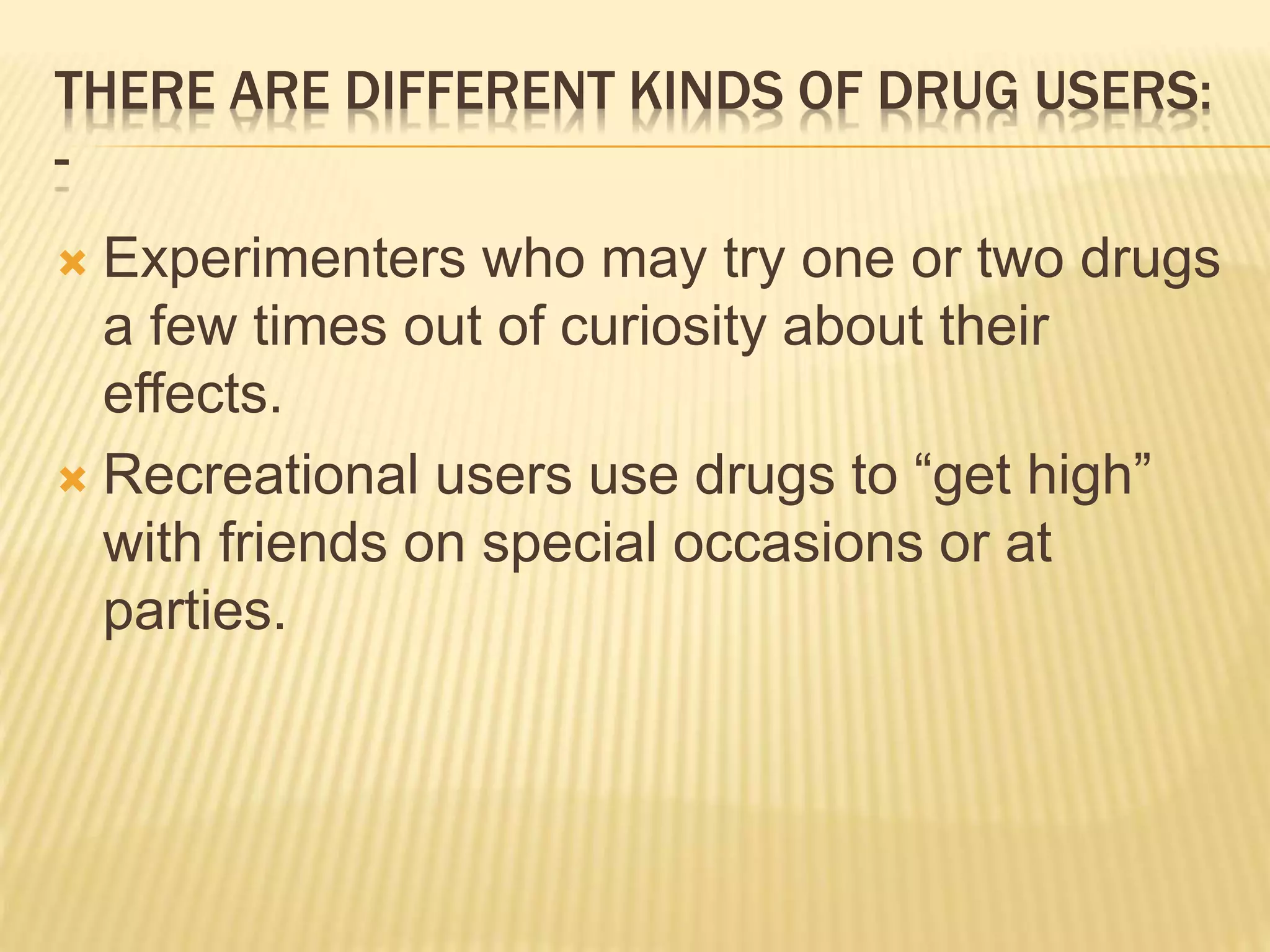 THERE ARE DIFFERENT KINDS OF DRUG USERS:
-
 Experimenters who may try one or two drugs
a few times out of curiosity about their
effects.
 Recreational users use drugs to “get high”
with friends on special occasions or at
parties.
 