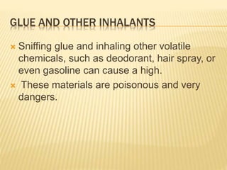 GLUE AND OTHER INHALANTS
 Sniffing glue and inhaling other volatile
chemicals, such as deodorant, hair spray, or
even gasoline can cause a high.
 These materials are poisonous and very
dangers.
 