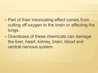  Part of their intoxicating effect comes from
cutting off oxygen to the brain or affecting the
lungs.
 Overdoses of these chemicals can damage
the liver, heart, kidney, brain, blood and
central nervous system.
 