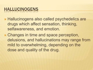 HALLUCINOGENS
 Hallucinogens also called psychedelics are
drugs which affect sensation, thinking,
selfawareness, and emotion.
 Changes in time and space perception,
delusions, and hallucinations may range from
mild to overwhelming, depending on the
dose and quality of the drug.
 