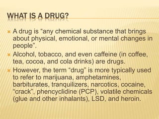 WHAT IS A DRUG?
 A drug is “any chemical substance that brings
about physical, emotional, or mental changes in
people”.
 Alcohol, tobacco, and even caffeine (in coffee,
tea, cocoa, and cola drinks) are drugs.
 However, the term “drug” is more typically used
to refer to marijuana, amphetamines,
barbiturates, tranquilizers, narcotics, cocaine,
“crack”, phencyclidine (PCP), volatile chemicals
(glue and other inhalants), LSD, and heroin.
 