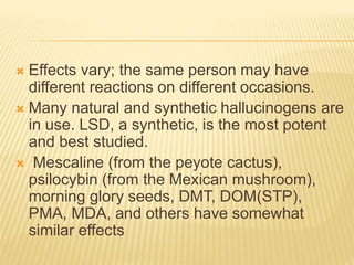  Effects vary; the same person may have
different reactions on different occasions.
 Many natural and synthetic hallucinogens are
in use. LSD, a synthetic, is the most potent
and best studied.
 Mescaline (from the peyote cactus),
psilocybin (from the Mexican mushroom),
morning glory seeds, DMT, DOM(STP),
PMA, MDA, and others have somewhat
similar effects
 