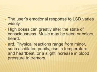  The user’s emotional response to LSD varies
widely.
 High doses can greatly alter the state of
consciousness. Music may be seen or colors
heard.
 ard. Physical reactions range from minor,
such as dilated pupils, rise in temperature
and heartbeat, or a slight increase in blood
pressure to tremors.
 