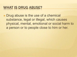 WHAT IS DRUG ABUSE?
 Drug abuse is the use of a chemical
substance, legal or illegal, which causes
physical, mental, emotional or social harm to
a person or to people close to him or her.
 