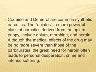  Codeine and Demerol are common synthetic
narcotics. The “opiates”, a more powerful
class of narcotics derived from the opium
poppy, include opium, morphine, and heroin.
Although the medical effects of the drug may
be no more severe than those of the
barbiturates, the great need for heroin often
leads to personal desperation, crime and
intense suffering.
 