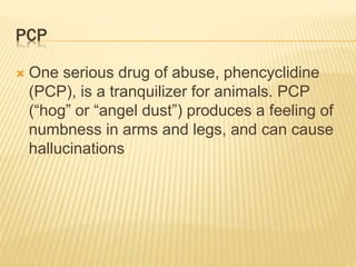 PCP
 One serious drug of abuse, phencyclidine
(PCP), is a tranquilizer for animals. PCP
(“hog” or “angel dust”) produces a feeling of
numbness in arms and legs, and can cause
hallucinations
 