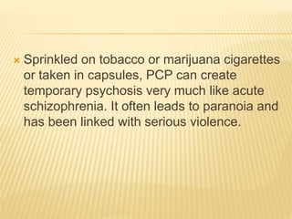  Sprinkled on tobacco or marijuana cigarettes
or taken in capsules, PCP can create
temporary psychosis very much like acute
schizophrenia. It often leads to paranoia and
has been linked with serious violence.
 