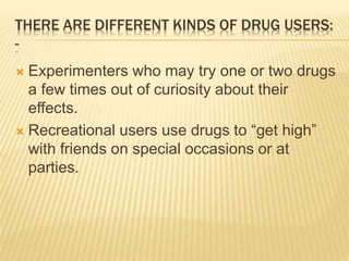 THERE ARE DIFFERENT KINDS OF DRUG USERS:
-
 Experimenters who may try one or two drugs
a few times out of curiosity about their
effects.
 Recreational users use drugs to “get high”
with friends on special occasions or at
parties.
 