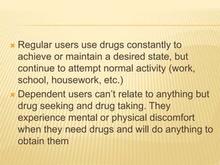  Regular users use drugs constantly to
achieve or maintain a desired state, but
continue to attempt normal activity (work,
school, housework, etc.)
 Dependent users can’t relate to anything but
drug seeking and drug taking. They
experience mental or physical discomfort
when they need drugs and will do anything to
obtain them
 