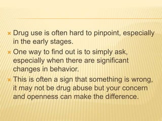  Drug use is often hard to pinpoint, especially
in the early stages.
 One way to find out is to simply ask,
especially when there are significant
changes in behavior.
 This is often a sign that something is wrong,
it may not be drug abuse but your concern
and openness can make the difference.
 
