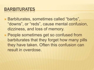 BARBITURATES
 Barbiturates, sometimes called “barbs”,
“downs”, or “reds”, cause mental confusion,
dizziness, and loss of memory.
 People sometimes get so confused from
barbiturates that they forget how many pills
they have taken. Often this confusion can
result in overdose.
 
