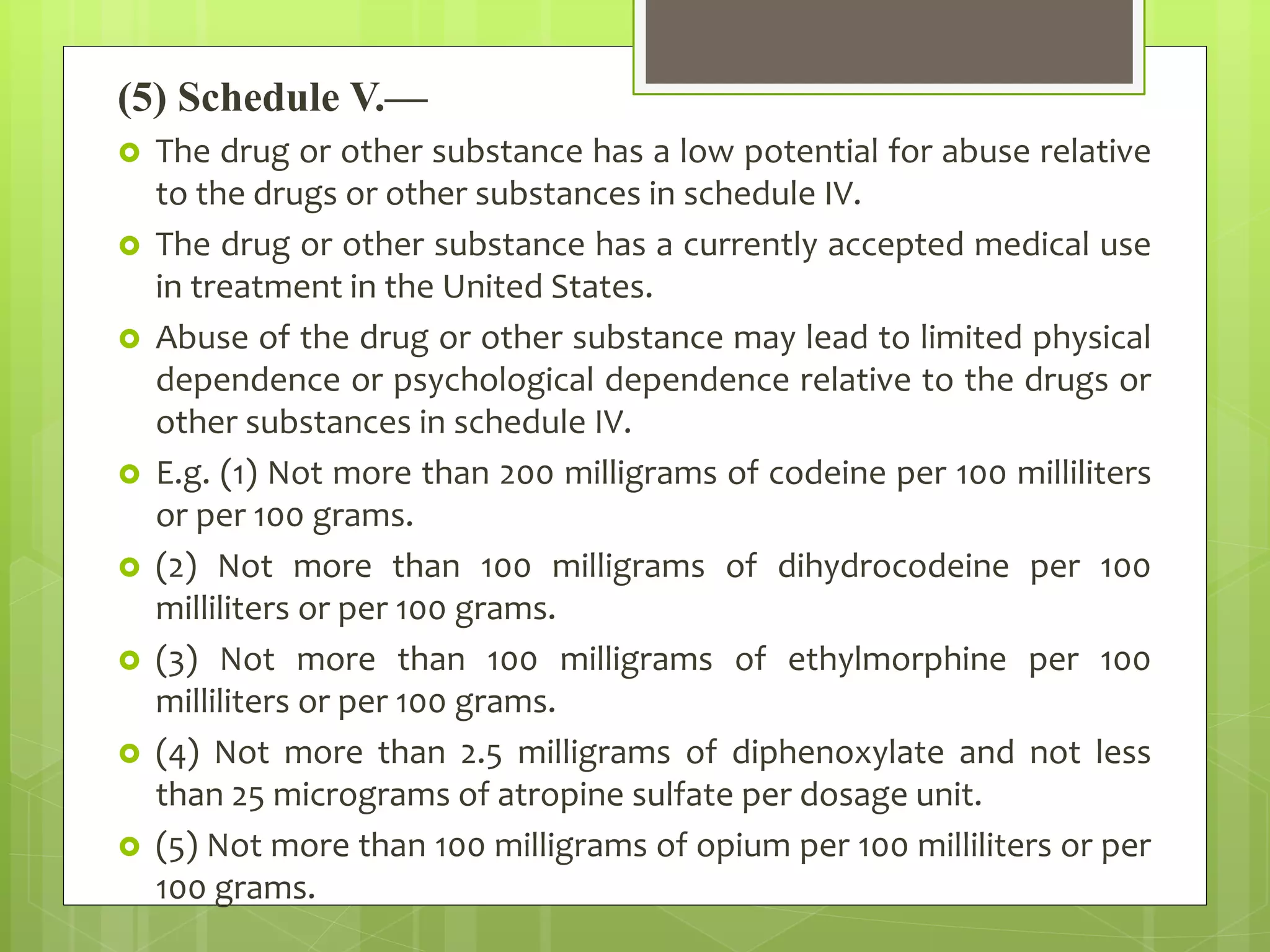 (5) Schedule V.—
 The drug or other substance has a low potential for abuse relative
to the drugs or other substances in schedule IV.
 The drug or other substance has a currently accepted medical use
in treatment in the United States.
 Abuse of the drug or other substance may lead to limited physical
dependence or psychological dependence relative to the drugs or
other substances in schedule IV.
 E.g. (1) Not more than 200 milligrams of codeine per 100 milliliters
or per 100 grams.
 (2) Not more than 100 milligrams of dihydrocodeine per 100
milliliters or per 100 grams.
 (3) Not more than 100 milligrams of ethylmorphine per 100
milliliters or per 100 grams.
 (4) Not more than 2.5 milligrams of diphenoxylate and not less
than 25 micrograms of atropine sulfate per dosage unit.
 (5) Not more than 100 milligrams of opium per 100 milliliters or per
100 grams.
 
