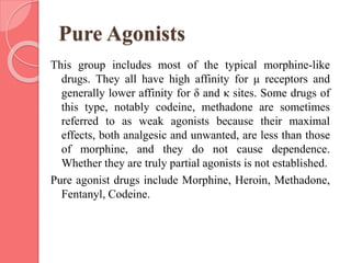 Pure Agonists
This group includes most of the typical morphine-like
drugs. They all have high affinity for μ receptors and
generally lower affinity for δ and κ sites. Some drugs of
this type, notably codeine, methadone are sometimes
referred to as weak agonists because their maximal
effects, both analgesic and unwanted, are less than those
of morphine, and they do not cause dependence.
Whether they are truly partial agonists is not established.
Pure agonist drugs include Morphine, Heroin, Methadone,
Fentanyl, Codeine.
 