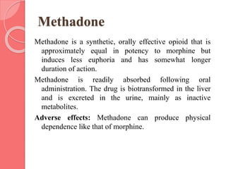 Methadone
Methadone is a synthetic, orally effective opioid that is
approximately equal in potency to morphine but
induces less euphoria and has somewhat longer
duration of action.
Methadone is readily absorbed following oral
administration. The drug is biotransformed in the liver
and is excreted in the urine, mainly as inactive
metabolites.
Adverse effects: Methadone can produce physical
dependence like that of morphine.
 