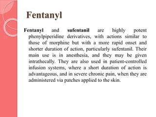 Fentanyl
Fentanyl and sufentanil are highly potent
phenylpiperidine derivatives, with actions similar to
those of morphine but with a more rapid onset and
shorter duration of action, particularly sufentanil. Their
main use is in anesthesia, and they may be given
intrathecally. They are also used in patient-controlled
infusion systems, where a short duration of action is
advantageous, and in severe chronic pain, when they are
administered via patches applied to the skin.
 
