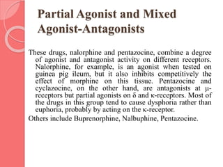 Partial Agonist and Mixed
Agonist-Antagonists
These drugs, nalorphine and pentazocine, combine a degree
of agonist and antagonist activity on different receptors.
Nalorphine, for example, is an agonist when tested on
guinea pig ileum, but it also inhibits competitively the
effect of morphine on this tissue. Pentazocine and
cyclazocine, on the other hand, are antagonists at μ-
receptors but partial agonists on δ and κ-receptors. Most of
the drugs in this group tend to cause dysphoria rather than
euphoria, probably by acting on the κ-receptor.
Others include Buprenorphine, Nalbuphine, Pentazocine.
 