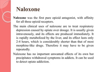 Naloxone
Naloxone was the first pure opioid antagonist, with affinity
for all three opioid receptors.
The main clinical uses of naloxone are to treat respiratory
depression caused by opiate over dosage. It is usually given
intravenously, and its effects are produced immediately. It
is rapidly metabolized by the liver, and its effect lasts only
2-4 hours, which is considerably shorter than that of most
morphine-like drugs. Therefore it may have to be given
repeatedly.
Naloxone has no important unwanted effects of its own but
precipitates withdrawal symptoms in addicts. It can be used
to detect opiate addiction.
 