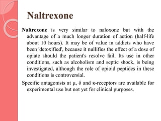 Naltrexone
Naltrexone is very similar to naloxone but with the
advantage of a much longer duration of action (half-life
about 10 hours). It may be of value in addicts who have
been 'detoxified', because it nullifies the effect of a dose of
opiate should the patient's resolve fail. Its use in other
conditions, such as alcoholism and septic shock, is being
investigated, although the role of opioid peptides in these
conditions is controversial.
Specific antagonists at μ, δ and κ-receptors are available for
experimental use but not yet for clinical purposes.
 