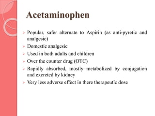 Acetaminophen
 Popular, safer alternate to Aspirin (as anti-pyretic and
analgesic)
 Domestic analgesic
 Used in both adults and children
 Over the counter drug (OTC)
 Rapidly absorbed, mostly metabolized by conjugation
and excreted by kidney
 Very less adverse effect in there therapeutic dose
 