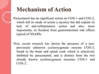 Mechanism of Action
Paracetamol has no significant action on COX-1 and COX-2,
which left its mode of action a mystery but did explain its
lack of anti-inflammatory action and also, more
importantly, its freedom from gastrointestinal side effects
typical of NSAIDs.
Now, recent research has shown the presence of a new,
previously unknown cyclooxygenase enzyme COX-3,
found in the brain and spinal cord, which is selectively
inhibited by paracetamol, and is distinct from the two
already known cyclooxygenase enzymes COX-1 and
COX-2.
 