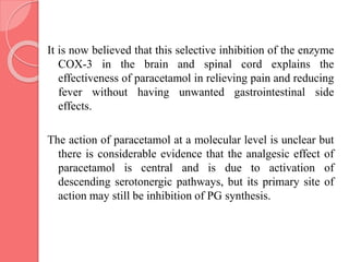 It is now believed that this selective inhibition of the enzyme
COX-3 in the brain and spinal cord explains the
effectiveness of paracetamol in relieving pain and reducing
fever without having unwanted gastrointestinal side
effects.
The action of paracetamol at a molecular level is unclear but
there is considerable evidence that the analgesic effect of
paracetamol is central and is due to activation of
descending serotonergic pathways, but its primary site of
action may still be inhibition of PG synthesis.
 