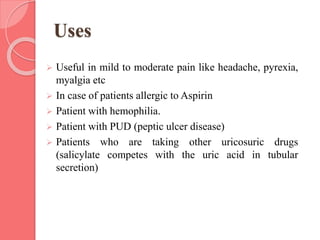 Uses
 Useful in mild to moderate pain like headache, pyrexia,
myalgia etc
 In case of patients allergic to Aspirin
 Patient with hemophilia.
 Patient with PUD (peptic ulcer disease)
 Patients who are taking other uricosuric drugs
(salicylate competes with the uric acid in tubular
secretion)
 