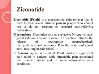 Ziconotide
Ziconotide (Prialt) is a non-narcotic pain reliever that is
used to treat severe chronic pain in people who cannot
use or do not respond to standard pain-relieving
medications.
Mechanism: Ziconotide acts as a selective N-type voltage-
gated calcium channel blocker. This action inhibits the
release of nociceptive neurochemicals
like glutamate and substance P in the brain and spinal
cord, resulting in pain relief.
In humans, spinal infusion of Prialt produces significant
pain relief in patients with intractable pain associated
with cancer, AIDS and in some neuropathic pain
conditions.
 
