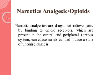 Narcotics Analgesic/Opioids
Narcotic analgesics are drugs that relieve pain,
by binding to opioid receptors, which are
present in the central and peripheral nervous
system, can cause numbness and induce a state
of unconsciousness.
 