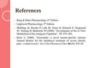 References
 Rang & Dales Pharmacology, 6th Edition.
 Lippincott Pharmacology, 5th Edition.
 Methling, K; Reszka P; Lalk M; Vrana O; Scheuch E; Siegmund
W; Terhaag B; Bednarski PJ (2008). "Investigation of the in Vitro
Metabolism of the Analgesic Flupirtine". 37: 479–493.
 Klotz U (2009). "Ziconotide—a novel neuron-specific calcium
channel blocker for the intrathecal treatment of severe chronic
pain—a short review". Int J Clin Pharmacol Ther 44(10): 478–83.
 