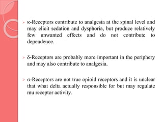  κ-Receptors contribute to analgesia at the spinal level and
may elicit sedation and dysphoria, but produce relatively
few unwanted effects and do not contribute to
dependence.
 δ-Receptors are probably more important in the periphery
and may also contribute to analgesia.
 σ-Receptors are not true opioid receptors and it is unclear
that what delta actually responsible for but may regulate
mu receptor activity.
 