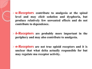  κ-Receptors contribute to analgesia at the spinal
level and may elicit sedation and dysphoria, but
produce relatively few unwanted effects and do not
contribute to dependence.
 δ-Receptors are probably more important in the
periphery and may also contribute to analgesia.
 σ-Receptors are not true opioid receptors and it is
unclear that what delta actually responsible for but
may regulate mu receptor activity.
 