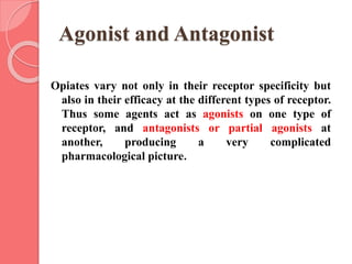 Agonist and Antagonist
Opiates vary not only in their receptor specificity but
also in their efficacy at the different types of receptor.
Thus some agents act as agonists on one type of
receptor, and antagonists or partial agonists at
another, producing a very complicated
pharmacological picture.
 