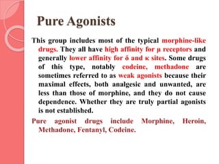 Pure Agonists
This group includes most of the typical morphine-like
drugs. They all have high affinity for μ receptors and
generally lower affinity for δ and κ sites. Some drugs
of this type, notably codeine, methadone are
sometimes referred to as weak agonists because their
maximal effects, both analgesic and unwanted, are
less than those of morphine, and they do not cause
dependence. Whether they are truly partial agonists
is not established.
Pure agonist drugs include Morphine, Heroin,
Methadone, Fentanyl, Codeine.
 